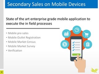 18
Secondary Sales on Mobile Devices
State of the art enterprise grade mobile application to
execute the in field processes
• Mobile pre-sales
• Mobile Outlet Registration
• Mobile Market Census
• Mobile Market Survey
• Verification
 