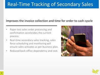 4
Real-Time Tracking of Secondary Sales
Improves the invoice collection and time for order to cash cyscle
• Paper less sales order processing and
confirmation accelerates the current
process.
• Real-time secondary sales tracking, sales
force scheduling and monitoring will
ensure sales activates as per business plan.
• Reduced back-office dependency and cost.
 