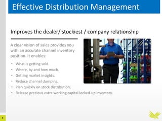 8
Effective Distribution Management
Improves the dealer/ stockiest / company relationship
A clear vision of sales provides you
with an accurate channel inventory
position. It enables:
• What is getting sold.
• Where, by and how much.
• Getting market insights.
• Reduce channel dumping.
• Plan quickly on stock distribution.
• Release precious extra working capital locked-up inventory.
 