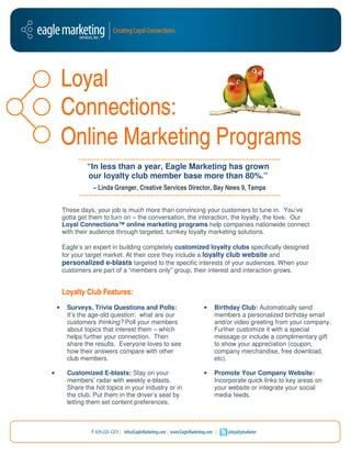 Loyal
        Connections
        Connections:
        Online Marketing Programs
                 “In less than a year, Eagle Marketing has grown
                 our loyalty club member base more than 80%.”
                   − Linda Granger, Creative Services Director, Bay News 9, Tampa


        These days, your job is much more than convincing your customers to tune in. You’ve
         hese
        gotta get them to turn on – the conversation, the interaction, the loyalty, the love. Our
        Loyal Connections™ online marketing programs help companies nationwide connect
        with their audience through targeted, turnkey loyalty marketing solutions.

        Eagle’s an expert in building completely customized loyalty clubs specifically designed
        for your target market. At their core they include a loyalty club website and
        personalized e-blasts targeted to the specific interests of your audiences. When your
                          blasts                                           audience
        customers are part of a “members only” group, their interest and interaction grows
                                                                                     grows.


        Loyalty Club Features:
                      eatures:
    •    Surveys, Trivia Questions and P   Polls:          •   Birthday Club: Automatically send
         It’s the age-old question: what are our
                      old                                      members a personalized birthday email
         customers thinking? Poll your members                 and/or video greeting from your company.
         about topics that interest them – which               Further customize it with a special
         helps further your connection. Then                   message or include a complimentary gift
         share the results. Everyone loves to see              to show your appreciation (coupon,
         how their answers com
                             compare with other                company merchandise, free download,
         club members.                                         etc).

•        Customized E-blasts: Stay on your
                          blasts:                          •   Promote Your Company Website:
         members’ radar with weekly e   e-blasts.              Incorporate quick links to key areas on
         Share the hot topics in you industry or in
                                  your                         your website or integrate your social
         the club. Put them in the driver’s seat by            media feeds.
         letting them set content preferences
                                   preferences.
 