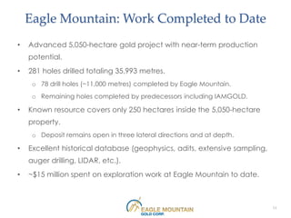 Eagle Mountain: Work Completed to Date
•   Advanced 5,050-hectare gold project with near-term production
    potential.
•   281 holes drilled totaling 35,993 metres.
     o 78 drill holes (~11,000 metres) completed by Eagle Mountain.
     o Remaining holes completed by predecessors including IAMGOLD.

•   Known resource covers only 250 hectares inside the 5,050-hectare
    property.
     o Deposit remains open in three lateral directions and at depth.

•   Excellent historical database (geophysics, adits, extensive sampling,
    auger drilling, LIDAR, etc.).
•   ~$15 million spent on exploration work at Eagle Mountain to date.



                                                                            11
 