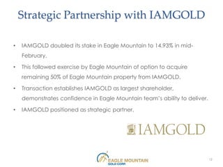 Strategic Partnership with IAMGOLD

•   IAMGOLD doubled its stake in Eagle Mountain to 14.93% in mid-
    February.

•   This followed exercise by Eagle Mountain of option to acquire
    remaining 50% of Eagle Mountain property from IAMGOLD.

•   Transaction establishes IAMGOLD as largest shareholder,
    demonstrates confidence in Eagle Mountain team’s ability to deliver.

•   IAMGOLD positioned as strategic partner.




                                                                           12
 