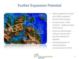 Further Expansion Potential

                              •   Option agreement to earn
                   10 km
                                  up to 95% of adjacent
  Eagle                           Mowasi Gold property.
Mountain PL
                              •   Mowasi covers 17,000
                                  hectares + additional rights

                 Area
                                  of first refusal.
               Enclosing
              Mowasi Gold’s
                              •   History of artisanal gold
 EM Au
 Deposit
               Properties         mining at Mowasi from
                                  alluvial workings and
                                  saprolite.
                              •   Limited Exploration of
                                  Mowasi property
                                  commenced in Q1 2012.



                                                              20
 