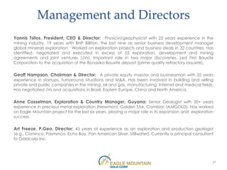 Management and Directors
Yannis Tsitos, President, CEO & Director: Physicist/geophysicist with 25 years experience in the
mining industry. 19 years with BHP Billiton, the last nine as senior business development manager
global minerals exploration. Worked on exploration projects and business deals in 32 countries. Has
identified, negotiated and executed in excess of 55 exploration, development and mining
agreements and joint ventures (JVs). Important role in two major discoveries. Led First Bauxite
Corporation to the acquisition of the Bonasika Bauxite deposit (prime quality refractory bauxite).

Geoff Hampson, Chairman & Director: A private equity investor and businessman with 35 years
experience in startups, turnaround situations and M&A. Has been involved in building and selling
private and public companies in the mining, oil and gas, manufacturing, Internet and medical fields.
Has negotiated JVs and acquisitions in Brazil, Eastern Europe, China and North America.

Anne Casselman, Exploration & Country Manager, Guyana: Senior Geologist with 20+ years
experience in precious metal exploration (Newmont, Golden Star, Cambior, IAMGOLD). Has worked
on Eagle Mountain project for the last six years, playing a major role in its expansion and exploration
success.

Art Freeze, P.Geo, Director: 43 years of experience as an exploration and production geologist
(e.g., Cominco, Pasminco, Echo Bay, Pan American Silver, Stillwater). Currently a principal consultant
to Goldcorp Inc.




                                                                                                      27
 