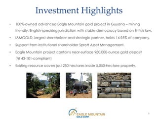 Investment Highlights
•   100%-owned advanced Eagle Mountain gold project in Guyana – mining
    friendly, English-speaking jurisdiction with stable democracy based on British law.

•   IAMGOLD, largest shareholder and strategic partner, holds 14.93% of company.

•   Support from institutional shareholder Sprott Asset Management.

•   Eagle Mountain project contains near-surface 980,000-ounce gold deposit
    (NI 43-101-compliant)

•   Existing resource covers just 250 hectares inside 5,050-hectare property.




                                                                                    3
 
