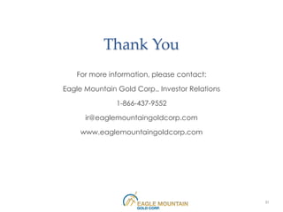 Thank You
   For more information, please contact:

Eagle Mountain Gold Corp., Investor Relations

               1-866-437-9552

      ir@eaglemountaingoldcorp.com

     www.eaglemountaingoldcorp.com




                                                31
 