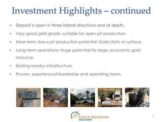 Investment Highlights – continued
•   Deposit is open in three lateral directions and at depth.

•   Very good gold grade, suitable for open-pit production.

•   Near-term, low-cost production potential: Gold starts at surface.

•   Long-term operations: Huge potential for large, economic gold
    resource.

•   Existing nearby infrastructure.

•   Proven, experienced leadership and operating team.




                                                                        4
 