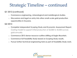 Strategic Timeline – continued
Q1 2013 (continued)
   o Commence engineering, mineralogical and metallurgical studies.
   o Discussions and legal on entry into other small-scale gold production
      opportunities in Guyana.
Q2 2013
   o Complete independent Scoping Study and Economic Assessment Report.
      Costing model to support initial production of 35,000 to 45,000 ounces
      gold annually.
   o Commence 2013 dense resource-outline drilling at Eagle Mountain.
   o Commence full Feasibility Study based on Scoping Study results.
   o Pursue further technical engineering tests as part of Feasibility Study work.




                                                                                     6
 