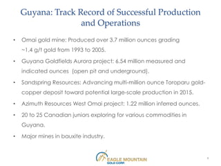 Guyana: Track Record of Successful Production
                   and Operations
•   Omai gold mine: Produced over 3.7 million ounces grading
    ~1.4 g/t gold from 1993 to 2005.

•   Guyana Goldfields Aurora project: 6.54 million measured and
    indicated ounces (open pit and underground).

•   Sandspring Resources: Advancing multi-million ounce Toroparu gold-
    copper deposit toward potential large-scale production in 2015.

•   Azimuth Resources West Omai project: 1.22 million inferred ounces.

•   20 to 25 Canadian juniors exploring for various commodities in
    Guyana.

•   Major mines in bauxite industry.


                                                                         9
 