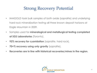 Strong Recovery Potential

•   IAMGOLD took bulk samples of both oxide (saprolite) and underlying
    hard rock mineralization testing all three known deposit horizons at
    Eagle Mountain in 2009.

•   Samples used for mineralogical and metallurgical testing completed
    at SGS Laboratories (Toronto).

•   92% recovery for cyanidation (saprolite, hard rock).

•   70+% recovery using only gravity (saprolite).

•   Recoveries are in line with historical recoveries/mines in the region.




                                                                             19
 
