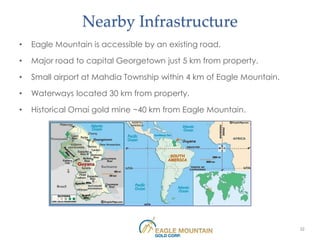 Nearby Infrastructure
•   Eagle Mountain is accessible by an existing road.

•   Major road to capital Georgetown just 5 km from property.

•   Small airport at Mahdia Township within 4 km of Eagle Mountain.

•   Waterways located 30 km from property.

•   Historical Omai gold mine ~40 km from Eagle Mountain.




                                                                      22
 