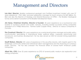 Management and Directors
Luiz Bizzi, Director: Brazilian professional geologist and Certified Investment Analyst with over 27
years experience . PhD, MBA, and past exploration manager for South America for BHP Billiton. Dr.
Bizzi was also the Director of Geology and Mineral Resources at CPRM – the Brazilian Geological
Survey and a Senior Consultant at the Brazilian Development Bank.

Jim Heras, Chairman Emeritus, Director & Founder: 40 years experience as a businessman and
investor in numerous private and public ventures, including several successful mining companies
(President of St. Phillips Resources - Kemess Gold/ Copper Mine). Director of various companies in
Canada.

Tim Crowhurst, Director: 20+ years experience as a senior-level business manager and public policy
communicator, specializing in international trade, political affairs, corporate restructuring and
turnaround, and business development. He has also served as CEO for several mining exploration
companies.

Geoff Watson, Director: 30+ years of experience in the securities industry, with majority spent in the
brokerage community (retail and institutional client management) and the financing of numerous
public ventures. He has also overseen the financial affairs of several North American public
companies.

Albert Wu, CFO: Over 35 years experience as CFO of several public medium size exploration and
mining companies.

                                                                                                     28
 