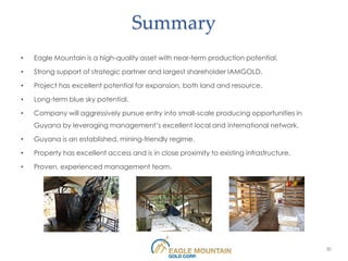 Summary
•   Eagle Mountain is a high-quality asset with near-term production potential.

•   Strong support of strategic partner and largest shareholder IAMGOLD.

•   Project has excellent potential for expansion, both land and resource.

•   Long-term blue sky potential.

•   Company will aggressively pursue entry into small-scale producing opportunities in
    Guyana by leveraging management’s excellent local and international network.

•   Guyana is an established, mining-friendly regime.

•   Property has excellent access and is in close proximity to existing infrastructure.

•   Proven, experienced management team.




                                                                                          30
 