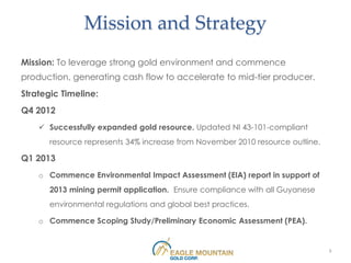 Mission and Strategy
Mission: To leverage strong gold environment and commence
production, generating cash flow to accelerate to mid-tier producer.
Strategic Timeline:
Q4 2012
     Successfully expanded gold resource. Updated NI 43-101-compliant
       resource represents 34% increase from November 2010 resource outline.

Q1 2013
    o Commence Environmental Impact Assessment (EIA) report in support of
       2013 mining permit application. Ensure compliance with all Guyanese
       environmental regulations and global best practices.

    o Commence Scoping Study/Preliminary Economic Assessment (PEA).


                                                                               5
 
