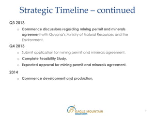 Strategic Timeline – continued
Q3 2013
   o Commence discussions regarding mining permit and minerals
       agreement with Guyana’s Ministry of Natural Resources and the
       Environment.
Q4 2013
   o Submit application for mining permit and minerals agreement.
   o Complete Feasibility Study.
   o Expected approval for mining permit and minerals agreement.

2014
   o Commence development and production.




                                                                       7
 