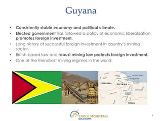 Guyana
•   Consistently stable economy and political climate.
•   Elected government has followed a policy of economic liberalization,
    promotes foreign investment.
•   Long history of successful foreign investment in country’s mining
    sector.
•   British-based law and robust mining law protects foreign investment.
•   One of the friendliest mining regimes in the world.




                                                                           8
 
