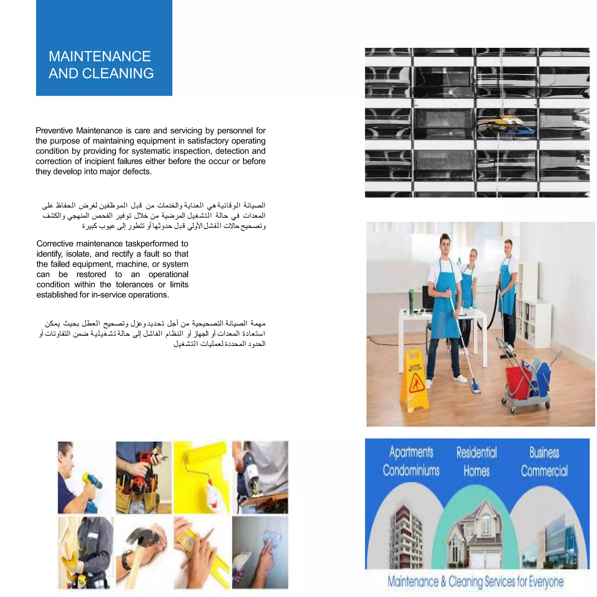 MAINTENANCE
AND CLEANING
Preventive Maintenance is care and servicing by personnel for
the purpose of maintaining equipment in satisfactory operating
condition by providing for systematic inspection, detection and
correction of incipient failures either before the occur or before
they develop into major defects.
‫ﻋﻠﻰ‬ ‫ﺍﻟﺤﻔﺎﻅ‬ ‫ﻟﻐﺮﺽ‬ ‫ﺍﻟﻤﻮﻇﻔﻴﻦ‬ ‫ﻞ‬‫ﺒ‬‫ﻗ‬ ‫ﻣﻦ‬ ‫ﻭﺍﻟﺨﺪﻣﺎﺕ‬ ‫ﺍﻟﻌﻨﺎﻳﺔ‬ ‫ﻫﻲ‬‫ﺍﻟﻮﻗﺎﺋﻴﺔ‬ ‫ﺍﻟﺼﻴﺎﻧﺔ‬
‫ﻭﺍﻟﻜﺸﻒ‬ ‫ﺍﻟﻤﻨﻬﺠﻲ‬ ‫ﺍﻟﻔﺤﺺ‬ ‫ﺗﻮﻓﻴﺮ‬ ‫ﺧﻼﻝ‬ ‫ﻣﻦ‬ ‫ﺍﻟﻤﺮﺿﻴﺔ‬ ‫ﺍﻟﺘﺸﻐﻴﻞ‬ ‫ﺣﺎﻟﺔ‬ ‫ﻓﻲ‬ ‫ﺍﻟﻤﻌﺪﺍﺕ‬
‫ﻛﺒﻴﺮﺓ‬ ‫ﻋﻴﻮﺏ‬ ‫ﺇﻟﻰ‬ ‫ﺗﺘﻄﻮﺭ‬ ‫ﺃﻭ‬ ‫ﺣﺪﻭﺛﻬﺎ‬ ‫ﻞ‬‫ﺒ‬‫ﻗ‬ ‫ﺍﻷﻭﻟﻲ‬‫ﺍﻟﻔﺸﻞ‬ ‫ﺣﺎﻻﺕ‬‫ﻭﺗﺼﺤﻴﺢ‬
Corrective maintenance taskperformed to
identify, isolate, and rectify a fault so that
the failed equipment, machine, or system
can be restored to an operational
condition within the tolerances or limits
established for in-service operations.
‫ﻳﻤﻜﻦ‬ ‫ﺑﺤﻴﺚ‬ ‫ﺍﻟﻌﻄﻞ‬ ‫ﻭﺗﺼﺤﻴﺢ‬ ‫ﻭﻋﺰﻝ‬ ‫ﺗﺤﺪﻳﺪ‬ ‫ﺃﺟﻞ‬ ‫ﻣﻦ‬ ‫ﺍﻟﺘﺼﺤﻴﺤﻴﺔ‬ ‫ﺍﻟﺼﻴﺎﻧﺔ‬ ‫ﻣﻬﻤﺔ‬
‫ﺃﻭ‬ ‫ﺍﻟﺘﻔﺎﻭﺗﺎﺕ‬ ‫ﺿﻤﻦ‬ ‫ﺔ‬‫ﻴ‬‫ﻠ‬‫ﻴ‬‫ﻐ‬‫ﺸ‬‫ﺗ‬ ‫ﺣﺎﻟﺔ‬ ‫ﺇﻟﻰ‬ ‫ﺍﻟﻔﺎﺷﻞ‬ ‫ﺍﻟﻨﻈﺎﻡ‬ ‫ﺃﻭ‬ ‫ﺍﻟﺠﻬﺎﺯ‬ ‫ﺃﻭ‬ ‫ﺍﻟﻤﻌﺪﺍﺕ‬ ‫ﺍﺳﺘﻌﺎﺩﺓ‬
‫ﺍﻟﺘﺸﻐﻴﻞ‬ ‫ﻟﻌﻤﻠﻴﺎﺕ‬ ‫ﺍﻟﻤﺤﺪﺩﺓ‬ ‫ﺍﻟﺤﺪﻭﺩ‬
PAGENO22
17
 