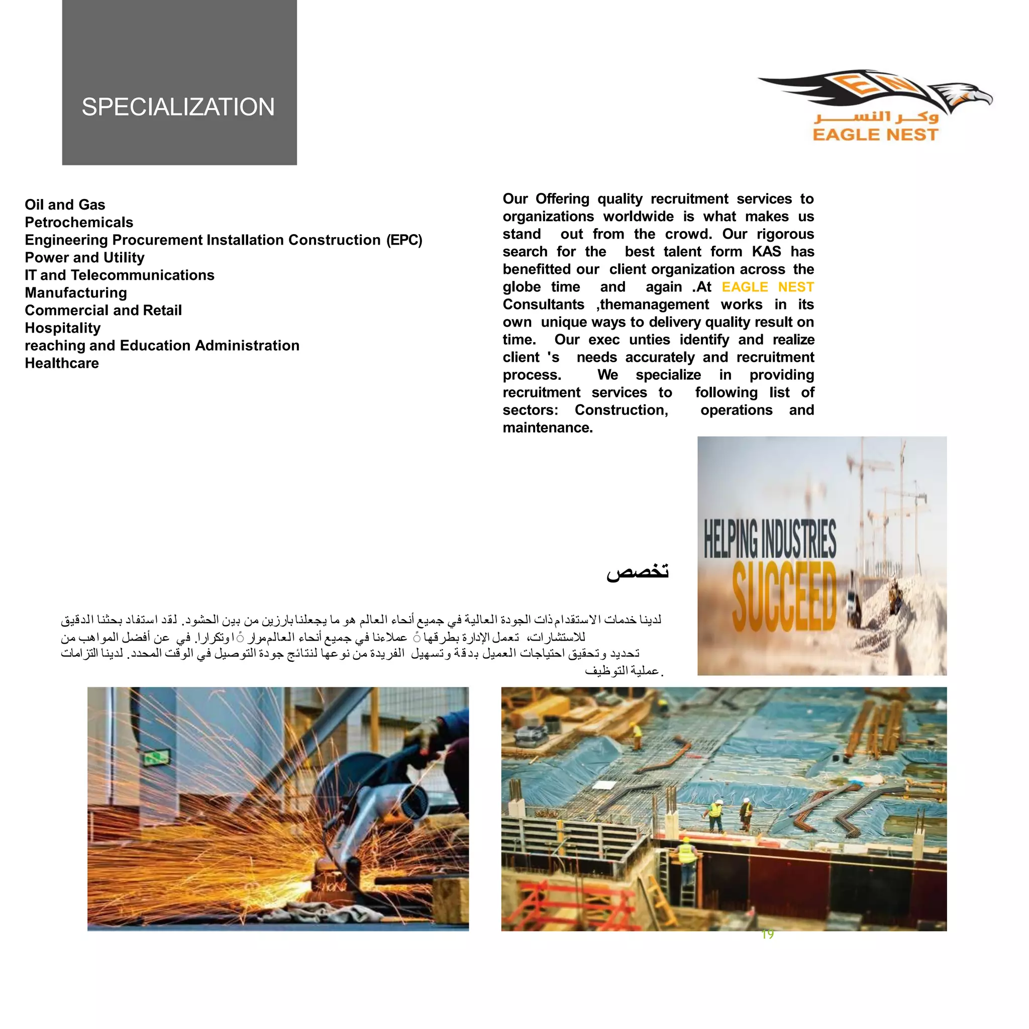 Our Offering quality recruitment services to
organizations worldwide is what makes us
stand out from the crowd. Our rigorous
search for the best talent form KAS has
benefitted our client organization across the
globe time and again .At EAGLE NEST
Consultants ,themanagement works in its
own unique ways to delivery quality result on
time. Our exec unties identify and realize
client 's needs accurately and recruitment
process. We specialize in providing
recruitment services to following list of
sectors: Construction, operations and
maintenance.
SPECIALIZATION
‫ﺗﺨﺼﺺ‬
‫ﺍﻟﺪﻗﻴﻖ‬ ‫ﺑﺤﺜﻨﺎ‬ ‫ﺍﺳﺘﻔﺎﺩ‬ ‫ﺪ‬‫ﻘ‬‫ﻟ‬ .‫ﺍﻟﺤﺸﻮﺩ‬ ‫ﻦ‬‫ﺑﻴ‬ ‫ﻣﻦ‬ ‫ﺑﺎﺭﺯﻳﻦ‬‫ﻳﺠﻌﻠﻨﺎ‬ ‫ﻣﺎ‬ ‫ﻫﻮ‬ ‫ﺍﻟﻌﺎﻟﻢ‬ ‫ﺃﻧﺤﺎﺀ‬ ‫ﺟﻤﻴﻊ‬ ‫ﻓﻲ‬ ‫ﺍﻟﻌﺎﻟﻴﺔ‬ ‫ﺍﻟﺠﻮﺩﺓ‬ ‫ﺫﺍﺕ‬ ‫ﺍﻻﺳﺘﻘﺪﺍﻡ‬ ‫ﺧﺪﻣﺎﺕ‬ ‫ﻟﺪﻳﻨﺎ‬
‫ﻣﻦ‬ ‫ﺍﻟﻤﻮﺍﻫﺐ‬ ‫ﺃﻓﻀﻞ‬ ‫ﻋﻦ‬ ‫ﻓﻲ‬ .‫ﻭﺗﻜﺮﺍﺭﺍ‬‫ﺍ‬ً ‫ﺍﻟﻌﺎﻟﻢﻣﺮﺍﺭ‬ ‫ﺃﻧﺤﺎﺀ‬ ‫ﺟﻤﻴﻊ‬ ‫ﻓﻲ‬ ‫ﻋﻤﻼﺀﻧﺎ‬ ً ‫ﺑﻄﺮﻗﻬﺎ‬ ‫ﺍﻹﺩﺍﺭﺓ‬ ‫ﺗﻌﻤﻞ‬ ،‫ﻟﻼﺳﺘﺸﺎﺭﺍﺕ‬
‫ﺍﻟﺘﺰﺍﻣﺎﺕ‬ ‫ﻟﺪﻳﻨﺎ‬ .‫ﺍﻟﻤﺤﺪﺩ‬ ‫ﺍﻟﻮﻗﺖ‬ ‫ﻓﻲ‬ ‫ﺍﻟﺘﻮﺻﻴﻞ‬ ‫ﺟﻮﺩﺓ‬ ‫ﻟﻨﺘﺎﺋﺞ‬ ‫ﻧﻮﻋﻬﺎ‬ ‫ﻣﻦ‬ ‫ﺍﻟﻔﺮﻳﺪﺓ‬ ‫ﻭﺗﺴﻬﻴﻞ‬ ‫ﺔ‬‫ﻗ‬‫ﺪ‬‫ﺑ‬ ‫ﺍﻟﻌﻤﻴﻞ‬ ‫ﺍﺣﺘﻴﺎﺟﺎﺕ‬ ‫ﻭﺗﺤﻘﻴﻖ‬ ‫ﺗﺤﺪﻳﺪ‬
‫ﺍﻟﺘﻮﻇﻴﻒ‬ ‫.ﻋﻤﻠﻴﺔ‬
PAGENO24
Oil and Gas
Petrochemicals
Engineering Procurement Installation Construction (EPC)
Power and Utility
IT and Telecommunications
Manufacturing
Commercial and Retail
Hospitality
reaching and Education Administration
Healthcare
19
 