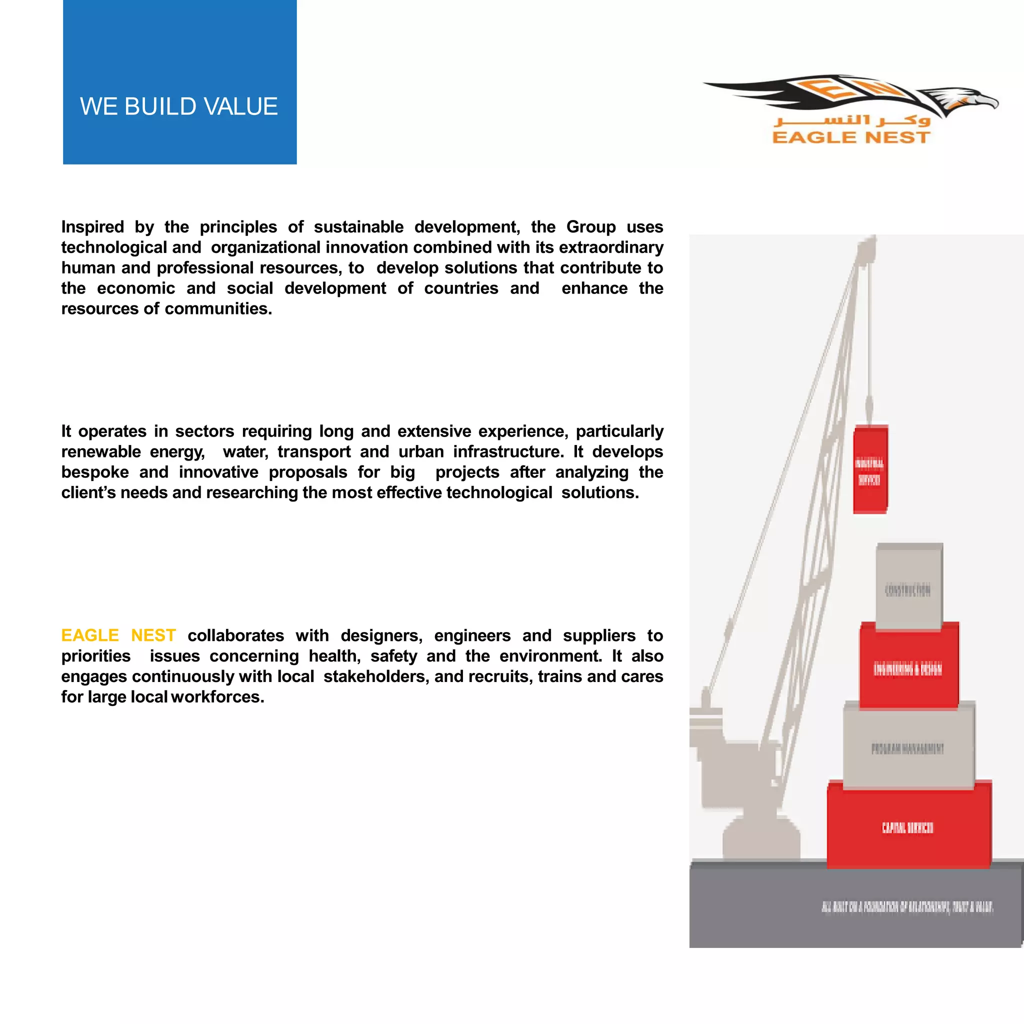 Inspired by the principles of sustainable development, the Group uses
technological and organizational innovation combined with its extraordinary
human and professional resources, to develop solutions that contribute to
the economic and social development of countries and enhance the
resources of communities.
It operates in sectors requiring long and extensive experience, particularly
renewable energy, water, transport and urban infrastructure. It develops
bespoke and innovative proposals for big projects after analyzing the
client’s needs and researching the most effective technological solutions.
EAGLE NEST collaborates with designers, engineers and suppliers to
priorities issues concerning health, safety and the environment. It also
engages continuously with local stakeholders, and recruits, trains and cares
for large localworkforces.
WE BUILD VALUE
PAGENO08
7
 