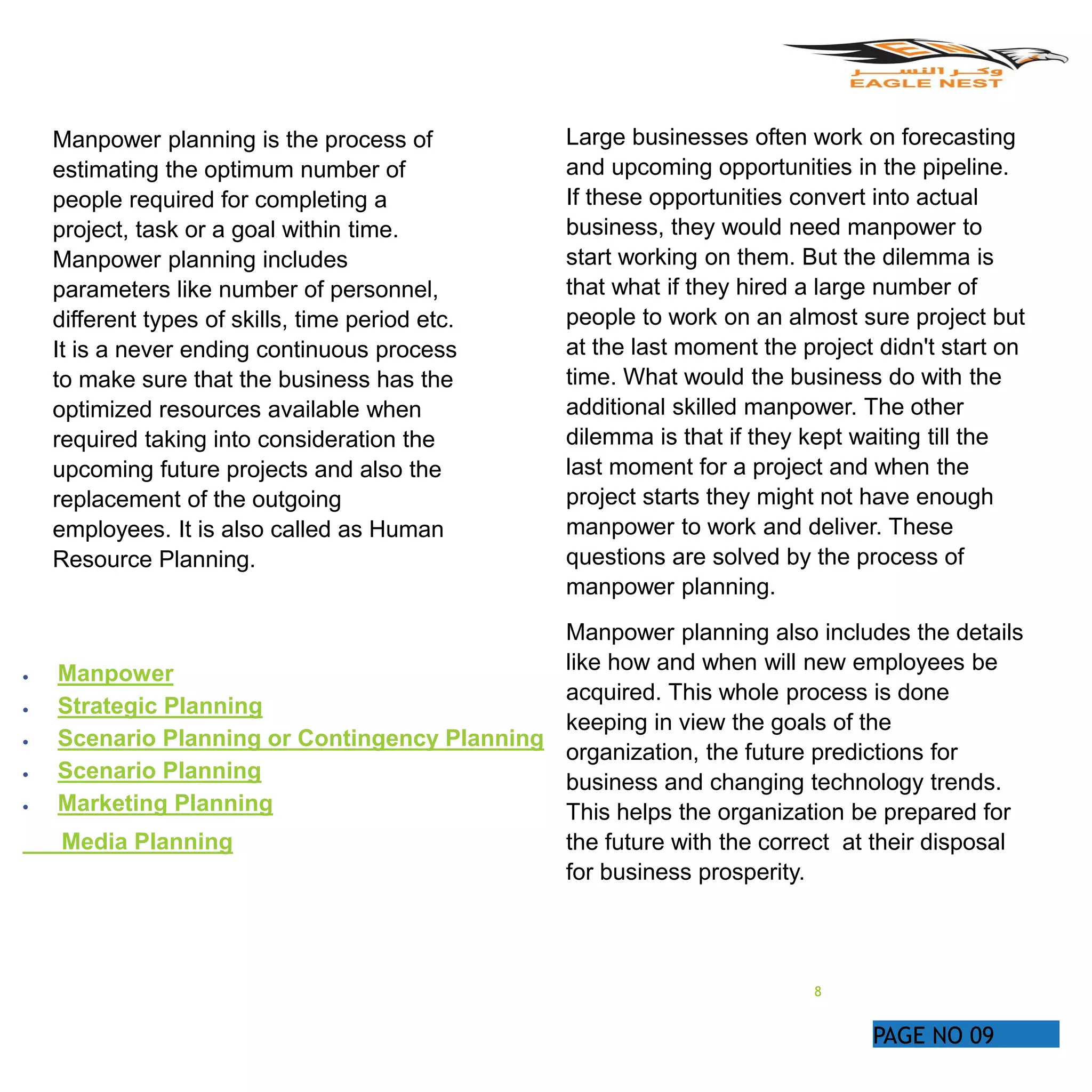 PAGE NO 09
Manpower planning is the process of
estimating the optimum number of
people required for completing a
project, task or a goal within time.
Manpower planning includes
parameters like number of personnel,
different types of skills, time period etc.
It is a never ending continuous process
to make sure that the business has the
optimized resources available when
required taking into consideration the
upcoming future projects and also the
replacement of the outgoing
employees. It is also called as Human
Resource Planning.
 Manpower
 Strategic Planning
 Scenario Planning or Contingency Planning
 Scenario Planning
 Marketing Planning
Media Planning
Large businesses often work on forecasting
and upcoming opportunities in the pipeline.
If these opportunities convert into actual
business, they would need manpower to
start working on them. But the dilemma is
that what if they hired a large number of
people to work on an almost sure project but
at the last moment the project didn't start on
time. What would the business do with the
additional skilled manpower. The other
dilemma is that if they kept waiting till the
last moment for a project and when the
project starts they might not have enough
manpower to work and deliver. These
questions are solved by the process of
manpower planning.
Manpower planning also includes the details
like how and when will new employees be
acquired. This whole process is done
keeping in view the goals of the
organization, the future predictions for
business and changing technology trends.
This helps the organization be prepared for
the future with the correct at their disposal
for business prosperity.
8
 
