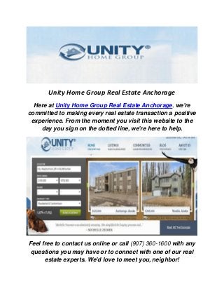 Unity Home Group Real Estate Anchorage
Here at Unity Home Group Real Estate Anchorage, we're
committed to making every real estate transaction a positive
experience. From the moment you visit this website to the
day you sign on the dotted line, we're here to help.
Feel free to contact us online or call (907) 360-1600 with any
questions you may have or to connect with one of our real
estate experts. We'd love to meet you, neighbor!
 