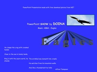 He clasps the crag with crooked hands; Close to the sun in lonely lands, Ring'd with the azure world, he stands. Music: ABBA - Eagles E a g l e s PowerPoint Presentation made with free download photos from NET The wrinkled sea beneath him crawls; He watches from his mountain walls, And like a thunderbolt he falls. Alfred Tennyson PowerPoint  SHOW  by   DOINA 