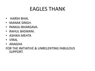 EAGLES THANK
• HARSH BHAI.
• MANAK SINGH.
• PANKAJ BHARGAVA.
• RAHUL BASWANI.
• ASHIKA MEHTA
• VIRAL
• ANAGHA
FOR THE INITIATIVE & UNRELENTING FABULOUS
SUPPORT.

 