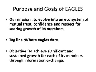 Purpose and Goals of EAGLES
• Our mission : to evolve into an eco system of
mutual trust, confidence and respect for
soaring growth of its members.

• Tag line :Where eagles dare.
• Objective :To achieve significant and
sustained growth for each of its members
through information exchange.

 
