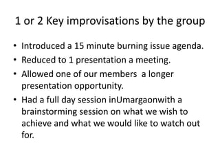 1 or 2 Key improvisations by the group
• Introduced a 15 minute burning issue agenda.
• Reduced to 1 presentation a meeting.
• Allowed one of our members a longer
presentation opportunity.
• Had a full day session inUmargaonwith a
brainstorming session on what we wish to
achieve and what we would like to watch out
for.

 