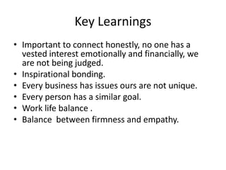 Key Learnings
• Important to connect honestly, no one has a
vested interest emotionally and financially, we
are not being judged.
• Inspirational bonding.
• Every business has issues ours are not unique.
• Every person has a similar goal.
• Work life balance .
• Balance between firmness and empathy.

 