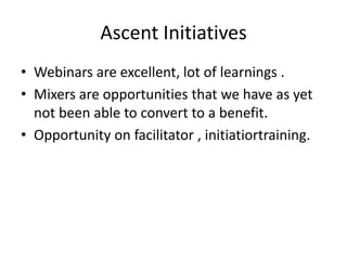 Ascent Initiatives
• Webinars are excellent, lot of learnings .
• Mixers are opportunities that we have as yet
not been able to convert to a benefit.
• Opportunity on facilitator , initiatiortraining.

 