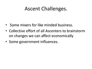 Ascent Challenges.
• Some mixers for like minded business.
• Collective effort of all Ascenters to brainstorm
on changes we can affect economically
• Some government influences.

 