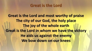 Great is the Lord
Great is the Lord and most worthy of praise
The city of our God, the holy place
The joy of the whole earth
Great is the Lord in whom we have the victory
He aids us against the enemy
We bow down on our knees
 