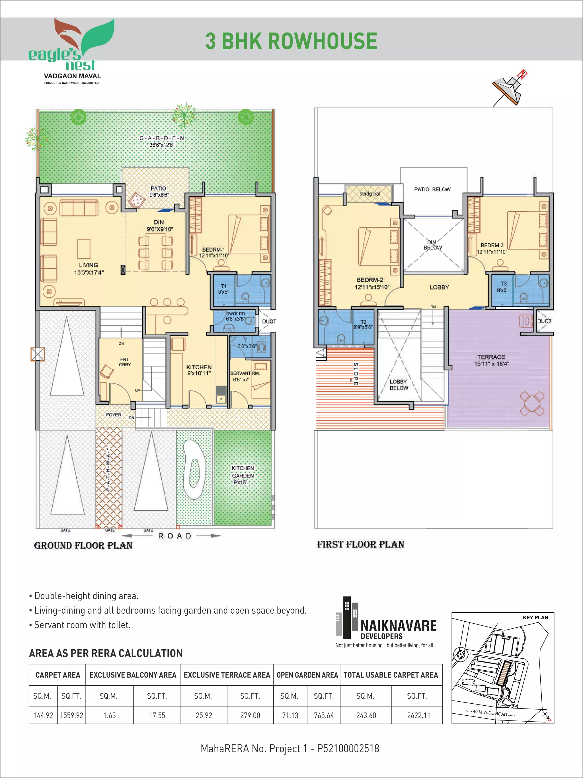 AREA AS PER RERA CALCULATION
CARPET AREA TOTAL USABLE CARPET AREAOPEN GARDEN AREAEXCLUSIVE TERRACE AREA
SQ.M. SQ.FT. SQ.M. SQ.FT. SQ.FT. SQ.FT.SQ.M. SQ.M.
144.92 1559.92 1.63 17.55 25.92 279.00
EXCLUSIVE BALCONY AREA
SQ.M. SQ.FT.
71.13 765.64 243.60 2622.11
<--- 40 M WIDE ROAD --->
KEY PLAN
N
3 BHK ROWHOUSE
MahaRERA No. Project 1 - P52100002518
▪ Double-height dining area.
▪ Living-dining and all bedrooms facing garden and open space beyond.
▪ Servant room with toilet.
 