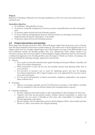 3
Purpose
Reduction of flooding of Mthumba river through rehabilitation of the river course and reafforestation of
catchment area.
Immediate objectives
o To rehabilitate Mthumba River Course
o To promote sustainable management of forestry resources along Mthumba river bank and upland
areas.
o To promote improved land and crop husbandry practices
o To ensure effective and appropriate measures and interventions are developed, enforced and
implemented by all relevant stakeholders in the district
o To promote improved livestock husbandry practices
3.0 Project Interventions and Activities
When larger scale flooding occurred in 2005/ 2006, with greater impact than the previous years, it became
clear that flood mitigation interventions needed scaling up. The initial work in flood mitigation left out 11
villages, which were not in Eagles original impact area, which happen to be part of the Mthumba River and
had contributed towards the flooding problem they were experiencing. These villages needed to be
involved to increase the level of the impact of flood mitigation. Eagles realised that there was also need for
a multisectoral approach to the flooding problem since the impact of floods was holistic. In summary, the
new plan included the following strategies, approachess and activities:
• Advocacy:
o For a multi-sectoral and concerted action against flooding involving the District Assembly and
all key Government departments.
o With communities to enact the bye law, that prohibits farmers from planting within 20m of
rivers/streams.
o For provision of resources such as seeds for replanting, grasses and trees for planting.
Government departments, Illovo Sugar Company were to be approached for resources such as
trees, and vertivar grass.
o For the review/development of disaster prevention, mitigation, preparedness and response
plans at District level.
• Networking:
o Improve networking; especially join the Civil Protection Committee of the District Assembly
that was mandated to look into disaster-related issues including disaster response.
• Community mobilization:
o Sensitise traditional and church leaders to take responsibility for flood mitigation in their areas.
o Together with local and government leaders, mobilise affected communities to analyse and
appreciate the root causes of flooding in their areas, take responsibility for mitigation and
develop appropriate action plans.
o Review together with all stakeholders, previous flood mitigation efforts, what worked and what
did not i.e. (dikes, storm drains, tree and grass planting)
 