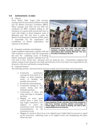 4
Stakeholders from Govt. depts. and other DEC
members, including community members, share
observations after surveying Mthumba river and
the extent of flooding in the area.
Group Headman Fombe, and other local chiefs assisted by
task force members sensitise affected communities at
Fombe village on the issues of flooding, the need to take
responsibility and to be proactive.
4.0 Achievements to date:
• Advocacy:
From March 2006, Eagles held advocacy
meetings with the Government District Assembly
and the District Executive Committee [DEC].
Three meetings were held and one field visit
conducted for DEC members leading to the
formation of a special multi-sectoral task force to
work with Eagles in flood mitigation work of
Mthumba area. The task force is under the
District Civil Protection Committee [CPC], which
is responsible for the organization and
coordination of disaster preparedness and
response in the district.
• Community sensitization and mobilization
Eagles mobilised communities, together with task
force members, to discuss what the communities
felt were the underlying causes of flooding.
Elderly community members explained how the
river used to flow before trees and grass were cut along the river. Communities explained that
careless cutting of trees along the river bank and cultivation of the river banks were responsible for the
diversion of the river and thereby causing flooding.
• Community Initiatives
The following activities and interventions and were carried out by local leaders and communities:
o Community sensitization
meetings by local chiefs in 14
villages on flood mitigation,
causes of flooding and
possible interventions.
o Community action planning.
o Community trainings in tree
nursery raising and land
husbandry practices
o Construction of dykes and
using sand bags to strengthen
the dykes
o Digging of water speed
control dams; 6 dams were
dug. Eagles contracted a civil
engineer to assess the
construction work and make
recommendations on the
construction work.
o Digging of a trench to divert river to its original course. Eagles hired an excavator to speed
up the excavation redirecting water to its original course and strengthening the dykes
before the rains
 