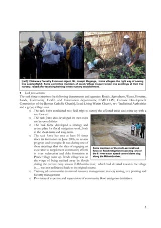 5
[Left]: Chikwawa Forestry Extension Agent, Mr. Joseph Maganga, trains villagers the right way of sowing
tree seeds.[Right]: Some committee members of Jacob Village inspect tender tree seedlings at their tree
nursery, raised after receiving training in tree nursery establishment.
• Task force activities
The task force comprises the following departments and agencies: Roads, Agriculture, Water, Forestry,
Lands, Community, Health and Information departments; CADECOM[ Catholic Development
Commission of the Roman Catholic Church], Local Living Waters Church, two Traditional Authorities
and a group village man.
o The task force conducted two field trips to survey the affected areas and come up with a
wayforward
o The task force also developed its own roles
and responsibilities
o The task force developed a strategy and
action plan for flood mitigation work, both
in the short-term and long-term.
o The task force has met at least 10 times
since its formation in June 2006, to review
progress and strategise. It was during one of
these meetings that the idea of engaging an
excavator to supplement community efforts
in river redirection and dyke formation at
Pende village came up. Pende village was on
the verge of being washed away by floods
during the current rainy season if Mthumba river, which had diverted towards the village
in…. was not redirected back to its original course.
o Training of communities in natural resource management, nursery raising, tree planting and
forestry management
o Provision of expertise and supervision of community flood mitigation initiatives.
Some members of the multi-sectoral task
force on flood mitigation inspecting one of
the 6 river water speed control dams dug
along the Mthumba river.
 