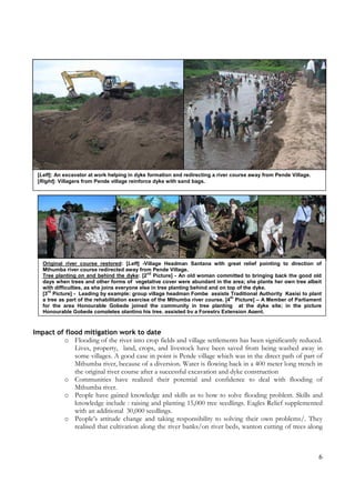 6
Impact of flood mitigation work to date
o Flooding of the river into crop fields and village settlements has been significantly reduced.
Lives, property, land, crops, and livestock have been saved from being washed away in
some villages. A good case in point is Pende village which was in the direct path of part of
Mthumba river, because of a diversion. Water is flowing back in a 400 meter long trench in
the original river course after a successful excavation and dyke construction
o Communities have realized their potential and confidence to deal with flooding of
Mthumba river.
o People have gained knowledge and skills as to how to solve flooding problem. Skills and
knowledge include : raising and planting 15,000 tree seedlings. Eagles Relief supplemented
with an additional 30,000 seedlings.
o People’s attitude change and taking responsibility to solving their own problems/. They
realised that cultivation along the river banks/on river beds, wanton cutting of trees along
[Left]: An excavator at work helping in dyke formation and redirecting a river course away from Pende Village.
[Right]: Villagers from Pende village reinforce dyke with sand bags.
Original river course restored: [Left] -Village Headman Santana with great relief pointing to direction of
Mthumba river course redirected away from Pende Village.
Tree planting on and behind the dyke: [2
nd
Picture] - An old woman committed to bringing back the good old
days when trees and other forms of vegetative cover were abundant in the area; she plants her own tree albeit
with difficulties, as she joins everyone else in tree planting behind and on top of the dyke.
[3
rd
Picture] - Leading by example: group village headman Fombe assists Traditional Authority Kasisi to plant
a tree as part of the rehabilitation exercise of the Mthumba river course. [4
th
Picture] – A Member of Parliament
for the area Honourable Gobede joined the community in tree planting at the dyke site; in the picture
Honourable Gobede completes planting his tree, assisted by a Forestry Extension Agent.
 