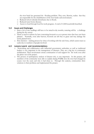 7
the river bank has generated the flooding problem. They now, likewise, realize that they
are responsible for the rehabilitation of the river banks and environment.
o Reduced school calendar disturbance due to floods.
o Reduced water borne diseases.
o Access to food through food for work program. A total of 1,568 households benefited.
5.0 Issues and Challenges
o Since a lot of tree seedlings still have to be raised in dry months, watering will be a challenge
during the dry season
o There is need to enforce by laws concerning livestock so as to protect trees that have just been
planted . Normally, soon after harvest, livestock are left free to graze and may damage the
newly planted trees.
o Slow decision – making process by virtue of working with the task force, which cannot meet as
easily due to numbers of people involved.
6.0 Lessons Learnt and recommendations
o Networking and collaboration with influential government authorities as well as traditional
leaders is very important in the management of disasters. They are a big key in community
mobilization. Their involvement ensure continuation of and support for the work even after
the phase out of the project.
o The process of participatory analysis of disaster risk, is very important. In this project, old
members of the community were able to explain during PADR, how the river had changed its
course over the years and why it had done so. Through this analysis, communities drew
solutions to their problems and implemented the project.
 
