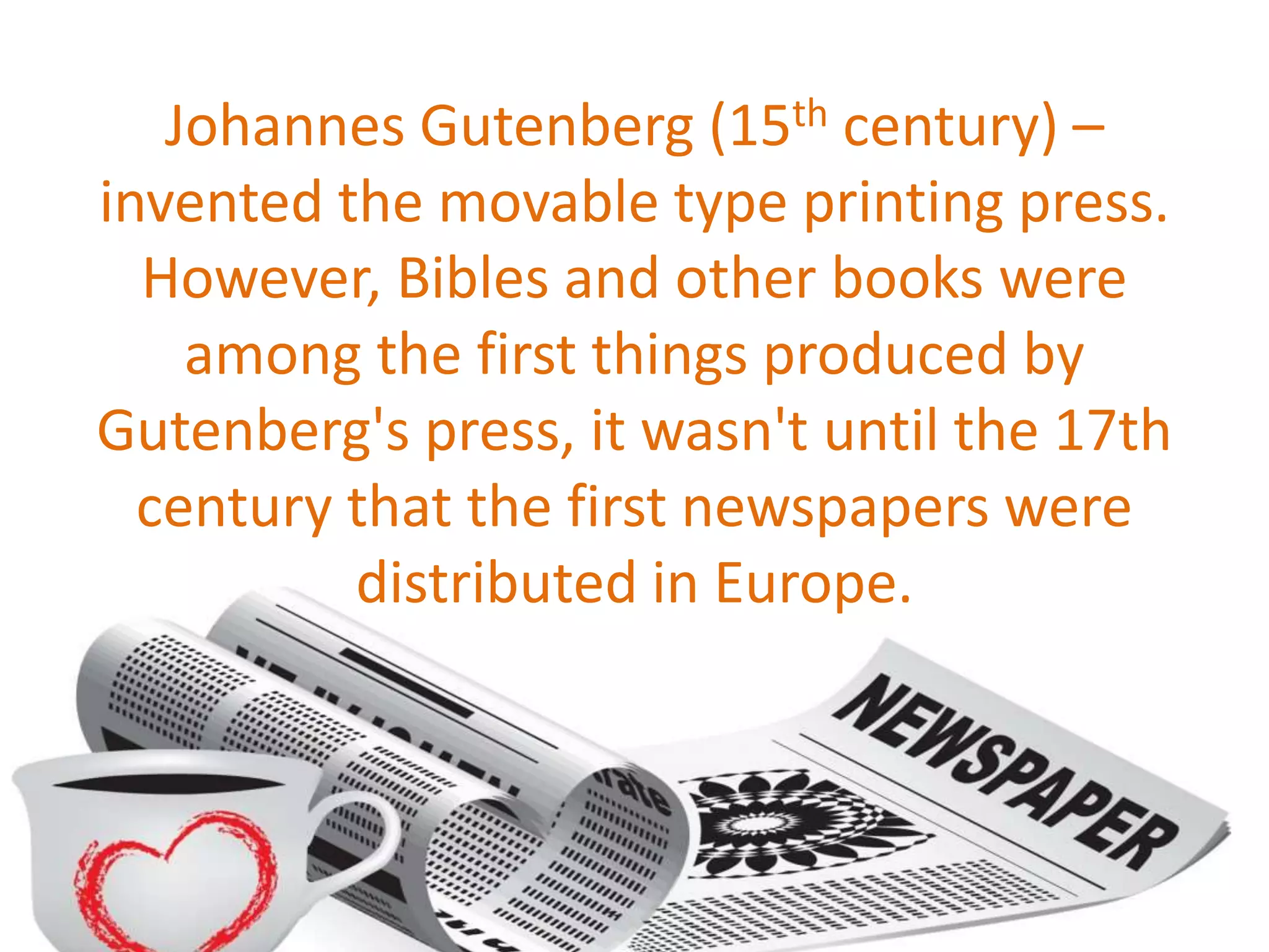 Johannes Gutenberg (15th century) –
invented the movable type printing press.
However, Bibles and other books were
among the first things produced by
Gutenberg's press, it wasn't until the 17th
century that the first newspapers were
distributed in Europe.
 