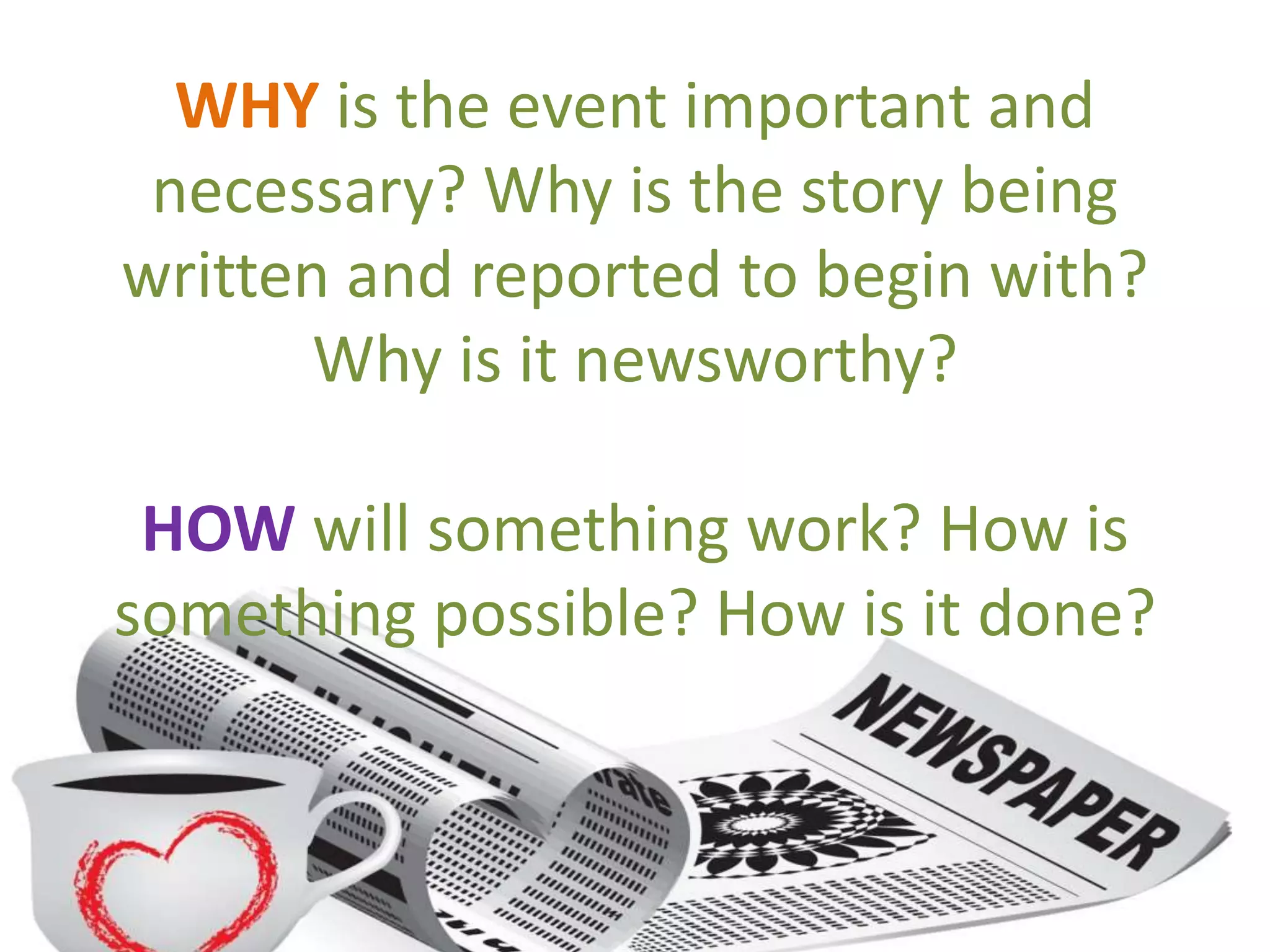 WHY is the event important and
necessary? Why is the story being
written and reported to begin with?
Why is it newsworthy?
HOW will something work? How is
something possible? How is it done?
 