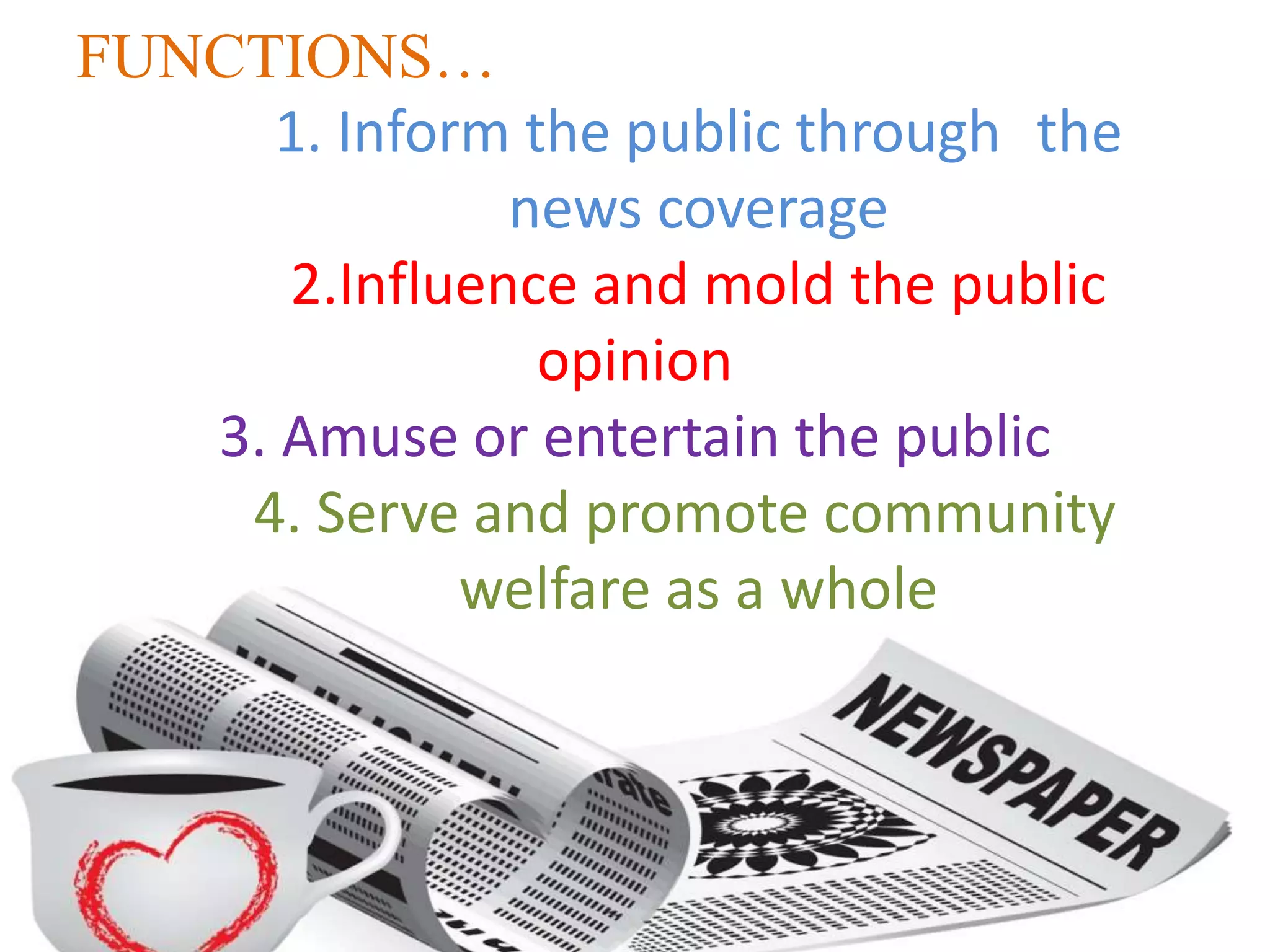 FUNCTIONS…
1. Inform the public through the
news coverage
2.Influence and mold the public
opinion
3. Amuse or entertain the public
4. Serve and promote community
welfare as a whole
 