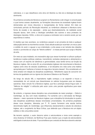 valorizava, e o que classificava uma obra em literária ou não era a ideologia da classe
dominante.
Os primeiros conceitos de literatura surgiram no Romantismo e até chegar à conceituação
a qual temos acesso atualmente, as formações discursivas da sociedade inglesa foram
demarcadas por novos discursos e reorganizadas de forma radical. Em meio ao
conturbado período da Revolução Industrial, os românticos utilizavam a literatura como
forma de evasão e de exposição - ainda que dissimuladamente, da realidade social
daquela época, bem como a ideologia camuflada dos autores e seus protestos às
ideologias impostas. Enfim, a obra em si passa a contrastar com o cenário social, por ser
espontânea e criativa.
À medida que isso acontece, os românticos passam a ser privados de toda e qualquer
adequação dentre os movimentos sociais. Essa atitude acaba por acarretar um recuo para
a solidão do autor e aguçar a sua criatividade; a arte passa a ser isolada das relações
sociais e promovida ao cargo de “fetiche solitário” - é nesse período que surge a filosofia
da arte.
Em meio ao caos instalado, era necessário algo que viesse humanizar e sufocar qualquer
tendência á ações políticas coletivas, transmitindo verdades atemporais e alimentando a
massa com um espírito de tolerância e generosidade; essa tarefa tornou-se função da
literatura inglesa. Até os anos 20, as universidades inglesas não reconheciam a literatura
inglesa como área de estudos acadêmicos, e tal disciplina era vista como uma matéria
apropriada para “mulheres e homens de segunda e terceira classes”. Era considerada um
tema amador em relação às disciplinas acadêmicas, "dificilmente capaz de concorrer em
termos de igualdade com os rigores da Literatura Clássica e da Filosofia.”
Ao longo do século XIX, o imperialismo inglês começou a se expandir e houve a
necessidade de um veículo que disseminasse os valores burgueses para as classes
operárias. Esse veículo foi a literatura inglesa, que fez o prestígio dessa língua subir. A
“falência da religião” é atribuída pelo autor como uma parcela significativa para esse
crescimento.
No entanto, o ingresso dessa disciplina nas universidades de maior prestígio – Oxford e
Cambridge, se deu com muita resistência. Foi somente com a derrubada da filologia
clássica – maior oponente da literatura inglesa, que a disciplina foi introduzida no quadro
das disciplinas acadêmicas dessas renomadas universidades. Os primeiros projetistas
dessa nova disciplina, liderados por F. R. Leavis formaram uma escola teórica
denominada Inglês de Cambridge, que influenciou decisivamente o estudo da Literatura
Inglesa, até o surgimento da Nova Crítica, que defendia que a literatura era um objeto
estético e não uma prática social.
No terceiro capítulo, o autor discorre sobre o estruturalismo e toma como exemplo a
obra Anatomy of Criticism, de Northrop Frye para mostrar que a noção de estruturalismo
está ligada à estrutura do texto. Frye acreditava que o estudo da literatura deveria valorizar
 