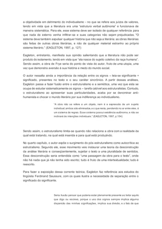 a objetividade em detrimento do individualismo - no que se refere aos juízos de valores,
tendo em vista que a literatura era uma “estrutura verbal autônoma” e funcionava de
maneira sistemática. Para ele, esse sistema deve ser isolado de qualquer referência para
que nada de externo venha infiltrar-se e suas categorias não sejam prejudicadas. "O
sistema deve também expulsar qualquer história que não seja a literária: as obras literárias
são feitas de outras obras literárias, e não de qualquer material estranho ao próprio
sistema literário.” (EAGLETON, 1997, p. 127)
Eagleton, entretanto, manifesta sua opinião salientando que a literatura não pode ser
produto do isolamento, tendo em vista que “ela nasce do sujeito coletivo da raça humana”.
Sendo assim, a obra de Frye seria do ponto de vista do autor, fruto de uma utopia, uma
vez que demonstra aversão à sua história e medo do mundo social.
O autor ressalta ainda a importância da relação entre os signos – leia-se significante +
significado, presentes no texto e o seu caráter sincrônico. A partir dessas análises,
Eagleton passa a fazer fusão entre o estruturalismo e a semiótica, uma vez que esta se
ocupa de estudar sistematicamente os signos – tarefa cabível aos estruturalistas. Contudo,
o estruturalismo ao apresentar suas particularidades, acaba por se denominar anti-
humanista e chocar o mundo literário por sua indiferença ao individualismo.
“A obra não se refere a um objeto, nem é a expressão de um sujeito
individual;ambos são eliminados,e o que resta, pendendo no ar entre eles, é
um sistema de regras. Esse sistema possui existência autônoma, e não se
inclinará às intenções individuais.” (EAGLETON, 1997, p.154)
Sendo assim, o estruturalismo limita-se quando não relaciona a obra com a realidade da
qual está tratando, na qual está inserida e para qual está produzindo.
No quarto capítulo, o autor expõe o surgimento do pós-estruturalismo como autocrítica ao
estrutralismo. Segundo ele, esse movimento veio instaurar uma teoria da desconstrução
da análise literária e conseqüentemente, sujeitar o texto a uma pluralidade de sentidos.
Essa desconstrução seria entendida como “uma passagem da obra para o texto”, onde
não há nada que já não tenha sido escrito; tudo é fruto de uma intertextualidade; tudo é
reescrito.
Para fazer a exposição dessa corrente teórica, Eagleton faz referência aos estudos do
lingüista Ferdinand Saussure, com os quais ilustra a necessidade de separação entre o
significado do significante.
Seria ilusão pensar que poderia estar plenamente presente ao leitor aquilo
que digo ou escrevo, porque o uso dos signos sempre implica alguma
dispersão das minhas significações, implica sua divisão, e o fato de que
 