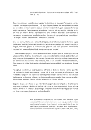 jamais serão idênticas a si mesmas em todas as ocasiões. (EAGLETON,
1997, p. 179)
Essa necessidade é procedente da suposta “instabilidade da linguagem” enquanto escrita,
proposta pelos pós-estruturalistas. Com isso, surge a idéia de que a linguagem não deve
ser concebida como um sistema estável e muito bem delimitado, pois todos os elementos
estão interligados. Passa-se então a privilegiar o uso da fala em prejuízo à escrita, tendo
em vista que através desta a impessoalidade toma conta do discurso e pode deturpar a
mensagem, enquanto que aquela transmite o discurso de maneira íntima e espontânea.
Daí surge a filosofia fonocêntrica – centrada na “voz viva”.
É no pós-estruturalismo que a crítica literária passa a ver a literatura como elemento capaz
de formar a consciência crítica do leitor sobre a realidade do mundo. Os antes preteridos –
negros, mulheres, pobres e homossexuais, passam a se fazer presentes na literatura
como centro, e as produções literárias ganham caráter popular.
O mais notável propagador dessa corrente teórica foi Jacques Derrida, filósofo francês que
utilizava a tática de crítica desconstrutiva para demonstrar como um texto pode embaraçar
seus próprios sistemas lógicos dominantes. Os preceitos desconstrutivistas disseminados
por Derrida não alcançaram o êxito desejado, mas, se tais preceitos não se concretizaram,
ficou a cargo da crítica literária pós-estruturalista garantir a validade e a constância desses
ideais.
No capítulo conclusivo, o autor questiona a finalidade da teoria literária e afirma que não
há purismo na teoria em questão; o que há é uma “narrativa do afastamento das
realidades.” Segundo ele, o papel da teoria é ponderar sobre a crítica literária e a natureza
da literatura; os teóricos, críticos e professores são encarregados de preservar, ampliar,
desenvolver, defender e iniciar novatos ao estudo do cânone literário.
Eagleton chega a conclusão de que não há motivos para debater a hipótese de a literatura
estar relacionada ou não com a história; há é que se faça uma releitura dessa própria
história. Trata-se de utilização de estratégia para analisar os efeitos ideológicos produzidos
por determinados significantes de um texto literário.
Nem é provável que os textos hoje classificados como “literatura” sejam
vistos e definidos da mesma maneira como o são hoje, quando tiverem sido
devolvidos às formações discursivas mais amplas e profundas de que são
parte. Serão inevitavelmente “reescritos”, reciclados, terão usos diferentes,
serão inseridos em diferentes relações e práticas.(EAGLETON, 1997, p.292)
 