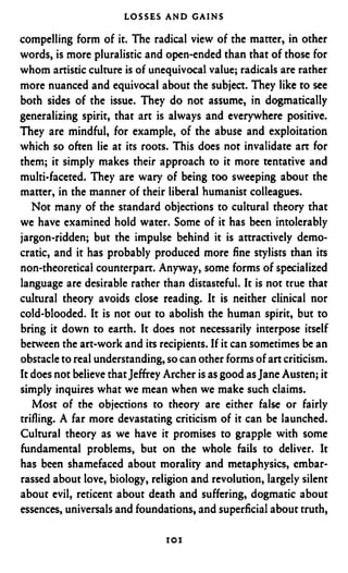 LOSSES A N D GAINS

compelling form of it. The radical view of the matter, in other
words, is more pluralistic and open-ended than that of those for
whom artistic culture is of unequivocal value; radicals are rather
more nuanced and equivocal about the subject. They like to see
both sides of the issue. They do not assume, in dogmatically
generalizing spirit, that art is always and everywhere positive.
They are mindful, for example, of the abuse and exploitation
which so often lie at its roots. This does not invalidate art for
them; it simply makes their approach to it more tentative and
multi-faceted. They are wary of being too sweeping about the
matter, in the manner of their liberal humanist colleagues.
   Not many of the standard objections to cultural theory that
we have examined hold water. Some of it has been intolerably
jargon-ridden; but the impulse behind it is attractively demo-
cratic, and it has probably produced more fine stylists than its
non-theoretical counterpart. Anyway, some forms of specialized
language are desirable rather than distasteful. It is not true that
cultural theory avoids close reading. It is neither clinical nor
cold-blooded. It is not out to abolish the human spirit, but to
bring it down to earth. it does not necessarily interpose itself
between the art-work and its recipients. If it can sometimes be an
obstacle to real understanding, so can other forms of art criticism.
It does not believe that Jeffrey Archer is as good as Jane Austen; it
simply inquires what we mean when we make such claims.
   Most of the objections to theory are either false or fairly
trifling. A far more devastating criticism of it can be launched.
Cultural theory as we have it promises to grapple with some
fundamental problems, but on the whole fails to deliver. It
has been shamefaced about morality and metaphysics, embar-
rassed about love, biology, religion and revolution, largely silent
about evil, reticent about death and suffering, dogmatic about
essences, universals and foundations, and superficial about truth,
 