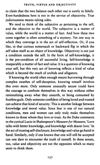 TRUTH, VIRTUE A N D OBJECTIVITY

to claim that the two balance each other out is surely to falsify.
Even-handedness here is not in the service of objectivity. True
judiciousness means taking sides.
   We tend to think of the subjective as pertaining to the self,
and the objective to the world. The subjective is a matter of
value, while the world is a matter of fact. And how these two
come together is often something of a mystery. Yet one way in
which they converge is in the act of self-reflection. Or, if you
like, in that curious somersault or backward flip in which the
self takes itself as an object of knowledge. Objectivity is not just
a condition outside the self. In the form of self-knowledge, it
is the pre-condition of all successful living. Self-knowledge is
inseparably a matter of fact and value. It is a question of knowing
your self, but this very act of knowing reflects a kind of value
which is beyond the reach of orchids and alligators.
   If knowing the world often enough means burrowing through
complex swathes of self-deception, knowing oneself involves
this even more. Only someone unusually secure could have
the courage to confront themselves in this way without either
rationalizing away what they unearth, or being consumed by
fruitless guilt. Only someone confident of being loved and trusted
can achieve that kind of security. This is another linkage between
knowledge and moral value. Since fear is one of our natural
conditions, men and women can only truly make themselves
known to those whom they love or trust. As the Duke comments
to the cynical Lucio in Shakespeare’s Measure for Measure, ‘Love
talks with better knowledge, and knowledge with dearer love.’ In
the act of trusting self-disclosure, knowledge and value go hand in
hand. Similarly, only if one knows that one will still be accepted
can one dare to encounter the truth of oneself. In these senses,
too, value and objectivity are not the opposites which so many
seem to think them.
 