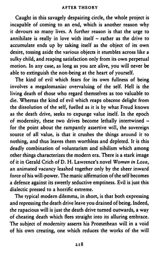 AFTER THEORY

   Caught in this savagely despairing circle, the whole project is
incapable of coming to an end, which is another reason why
it devours so many lives. A further reason is that the urge to
annihilate is really in love with itself - rather as the drive to
accumulate ends up by taking itself as the object of its own
desire, tossing aside the various objects it stumbles across like a
sulky child, and reaping satisfaction only from its own perpetual
motion. In any case, as long as you are alive, you will never be
able to extinguish the non-being at the heart of yourself.
   The kind of evil which fears for its own fullness of being
involves a megalomaniac overvaluing of the self. Hell is the
living death of those who regard themselves as too valuable to
die. Whereas the kind of evil which reaps obscene delight from
the dissolution of the self, fuelled as it is by what Freud knows
as the death drive, seeks to expunge value itself. In the epoch
of modernity, these two drives become lethally intertwined -
for the point about the rampantly assertive will, the sovereign
source of all value, is that it crushes the things around it to
nothing, and thus leaves them worthless and depleted. It is this
deadly combination of voluntarism and nihilism which among
other things characterizes the modern era. There is a stark image
of it in Gerald Crich of D. I-?. Lawrence’s novel Women in Love,
an animated vacancy leashed together only by the sheer inward
force of his will-power. The manic affirmation of the self becomes
a defence against its sweetly seductive emptiness. Evil is just this
dialectic pressed to a horrific extreme.
   The typical modern dilemma, in short, is that both expressing
and repressing the death drive leave you drained of being. Indeed,
the rapacious will is just the death drive turned outwards, a way
of cheating death which flees straight into its alluring embrace.
The subject of modernity asserts his Promethean will in a void
of his own creating, one which reduces the works of the will

                               218
 