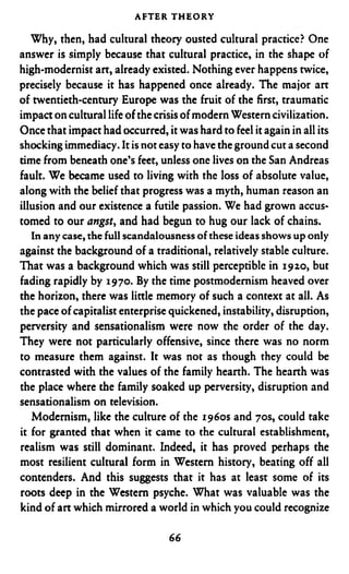 AFTER THEORY

   Why, then, had cultural theory ousted cultural practice? One
answer is simply because that cultural practice, in the shape of
high-modernist art, already existed. Nothing ever happens twice,
precisely because it has happened once already. The major a n
of twentieth-century Europe was the fruit of the first, traumatic
impact on cultural life of the crisis of modern Western civilization.
Once that impact had occurred, it was hard to feel it again in all its
shocking immediacy. It is not easy to have the ground cut a second
time from beneath one’s feet, unless one lives on the San Andreas
fault. We became used to living with the loss of absolute value,
along with the belief that progress was a myth, human reason an
illusion and our existence a futile passion. We had grown accus-
tomed to our angst, and had begun to hug our lack of chains.
   In any case, the full scandalousness o these ideas shows up only
                                          f
against the background of a traditional, relatively stable culture.
That was a background which was still perceptible in 1920,but
fading rapidly by 1970.By the time postmodernism heaved over
the horizon, there was little memory of such a context at all. As
the pace of capitalist enterprise quickened, instability, disruption,
perversity and sensationalism were now the order of the day.
They were not particularly offensive, since there was no norm
to measure them against. It was not as though they could be
contrasted with the values of the family hearth. The hearth was
the place where the family soaked up perversity, disruption and
sensationalism on television.
   Modernism, like the culture of the 1960s and 70s, could take
it for granted that when it came to the cultural establishment,
realism was still dominant. Indeed, it has proved perhaps the
most resilient cultural form in Western history, beating off all
contenders. And this suggests that it has at least some of its
roots deep in the Western psyche. What was valuable was the
kind of art which mirrored a world in which you could recognize

                                 66
 