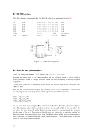 4.7 RS-232 interface

Add the following components for the RS-232 subsystem, as shown in ﬁgure 7.

C9          1uF                              CPOL-EUE2.5-6                          E2,5-6          rcl
C10         1uF                              CPOL-EUE2.5-6                          E2,5-6          rcl
C11         1uF                              CPOL-EUE2.5-6                          E2,5-6          rcl
C12         1uF                              CPOL-EUE2.5-6                          E2,5-6          rcl
C13         1uF                              CPOL-EUE2.5-6                          E2,5-6          rcl
CON5                                         F09H                                   F09H            con-subd
IC4         MAX232                           MAX232                                 DIL16           maxim

                                                                          VCC




                                                            C11

                                                                    1uF
                                                                +
                                                                              C10



                                                                          +
                                            IC4
                       C12              1                                     1uF
                             +




                                             C1+
                                                            2
                                                      V+                                     CON5
                       1uF              3
                                             C1-
                                                            6                 C9         1
                                                                          +
                                                       V-
                       C13              4                                                2          6
                             +




                                             C2+
                                                                              1uF        3          7
                       1uF              5
                                             C2-
                                                                                         4          8
                                                                                         5          9
                                       11                   14
                                             T1IN  T1OUT
                                 VCC




                                       10                   7
                                             T2IN  T2OUT
                                       12                   13
                                             R1OUT   R1IN
                                        9                   8
                                             R2OUT   R2IN

                                            MAX232



                                       Figure 7: The RS-232 subsystem




4.8 Buses for the I/O-connectors

Insert the connectors CON6, CON7 and CON8 (add ML10@con-ml).
To draw the connections to the I/O-connectors, we will be using buses. A bus is simply a
collection of nets drawn as a single bold line. Draw the buses according to the ﬁnal diagram
on page 15.
Use the label -command to add labels to the buses. By default they should be named B$1,
B$2 and B$3.
Now use the name-command to give the following names to the three buses. These names
are very important, since they deﬁne which signals are available in the bus.

PB[0..2],VCC,GND
PD[2..7],VCC,GND
PC[0..5],AVCC,AGND

We can now start connecting the I/O-connectors to the bus. Use the net-command to do
this. The diagram gets a little easier to read if you use an angle of 45◦ at the end where the
net enters the bus. You will notice that connecting a net to a bus automatically prompts
for the name of the net. This ensures that the nets get connected by avoiding similar but
diﬀerent names in each end of the bus. Now that Eagle knows which pins on the connectors
map to each net, we should make this visible on the diagram. This is done simply by adding
labels to each of the net connections.



10
 